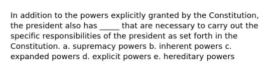 In addition to the powers explicitly granted by the Constitution, the president also has _____ that are necessary to carry out the specific responsibilities of the president as set forth in the Constitution. a. ​supremacy powers b. ​inherent powers c. ​expanded powers d. ​explicit powers e. ​hereditary powers