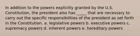 In addition to the powers explicitly granted by the U.S. Constitution, the president also has _____ that are necessary to carry out the specific responsibilities of the president as set forth in the Constitution. a. legislative powers b. executive powers c. supremacy powers d. inherent powers e. hereditary powers