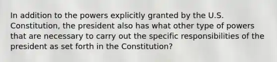 In addition to the powers explicitly granted by the U.S. Constitution, the president also has what other type of powers that are necessary to carry out the specific responsibilities of the president as set forth in the Constitution?