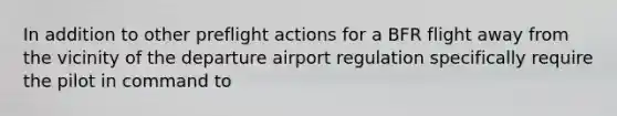 In addition to other preflight actions for a BFR flight away from the vicinity of the departure airport regulation specifically require the pilot in command to