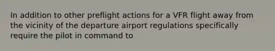 In addition to other preflight actions for a VFR flight away from the vicinity of the departure airport regulations specifically require the pilot in command to