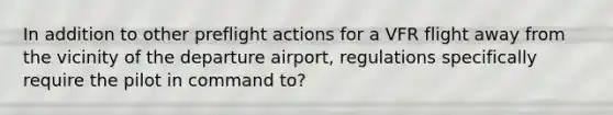 In addition to other preflight actions for a VFR flight away from the vicinity of the departure airport, regulations specifically require the pilot in command to?