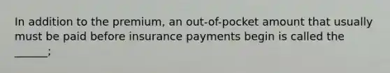 In addition to the premium, an out-of-pocket amount that usually must be paid before insurance payments begin is called the ______;