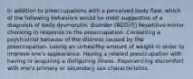 In addition to preoccupations with a perceived body flaw, which of the following behaviors would be most suggestive of a diagnosis of body dysmorphic disorder (BDD)? Repetitive mirror checking in response to the preoccupation. Consulting a psychiatrist because of the distress caused by the preoccupation. Losing an unhealthy amount of weight in order to improve one's appearance. Having a related preoccupation with having or acquiring a disfiguring illness. Experiencing discomfort with one's primary or secondary sex characteristics.