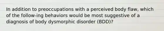 In addition to preoccupations with a perceived body flaw, which of the follow-ing behaviors would be most suggestive of a diagnosis of body dysmorphic disorder (BDD)?