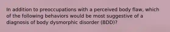 In addition to preoccupations with a perceived body flaw, which of the following behaviors would be most suggestive of a diagnosis of body dysmorphic disorder (BDD)?