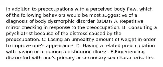 In addition to preoccupations with a perceived body flaw, which of the following behaviors would be most suggestive of a diagnosis of body dysmorphic disorder (BDD)? A. Repetitive mirror checking in response to the preoccupation. B. Consulting a psychiatrist because of the distress caused by the preoccupation. C. Losing an unhealthy amount of weight in order to improve one's appearance. D. Having a related preoccupation with having or acquiring a disfiguring illness. E.Experiencing discomfort with one's primary or secondary sex characteris- tics.