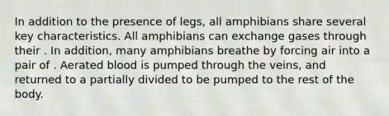 In addition to the presence of legs, all amphibians share several key characteristics. All amphibians can exchange gases through their . In addition, many amphibians breathe by forcing air into a pair of . Aerated blood is pumped through the veins, and returned to a partially divided to be pumped to the rest of the body.