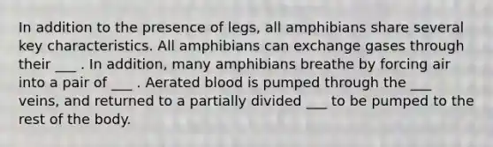 In addition to the presence of legs, all amphibians share several key characteristics. All amphibians can exchange gases through their ___ . In addition, many amphibians breathe by forcing air into a pair of ___ . Aerated blood is pumped through the ___ veins, and returned to a partially divided ___ to be pumped to the rest of the body.