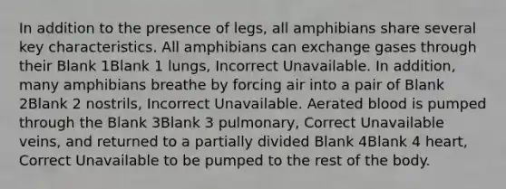 In addition to the presence of legs, all amphibians share several key characteristics. All amphibians can exchange gases through their Blank 1Blank 1 lungs, Incorrect Unavailable. In addition, many amphibians breathe by forcing air into a pair of Blank 2Blank 2 nostrils, Incorrect Unavailable. Aerated blood is pumped through the Blank 3Blank 3 pulmonary, Correct Unavailable veins, and returned to a partially divided Blank 4Blank 4 heart, Correct Unavailable to be pumped to the rest of the body.