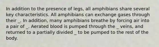 In addition to the presence of legs, all amphibians share several key characteristics. All amphibians can exchange gases through their _. In addition, many amphibians breathe by forcing air into a pair of _. Aerated blood is pumped through the _ veins, and returned to a partially divided _ to be pumped to the rest of the body.