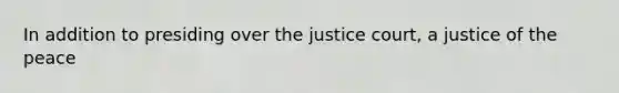 In addition to presiding over the justice court, a justice of the peace