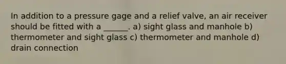 In addition to a pressure gage and a relief valve, an air receiver should be fitted with a ______. a) sight glass and manhole b) thermometer and sight glass c) thermometer and manhole d) drain connection