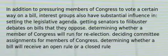 In addition to pressuring members of Congress to vote a certain way on a bill, interest groups also have substantial influence in: setting the legislative agenda. getting senators to filibuster debates on bills that they oppose. determining whether a member of Congress will run for re-election. deciding committee assignments for members of Congress. determining whether a bill will receive an open rule or a closed rule