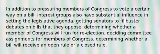 In addition to pressuring members of Congress to vote a certain way on a bill, interest groups also have substantial influence in setting the legislative agenda. getting senators to filibuster debates on bills that they oppose. determining whether a member of Congress will run for re-election. deciding committee assignments for members of Congress. determining whether a bill will receive an open rule or a closed rule.