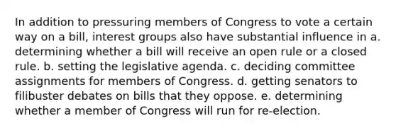 In addition to pressuring members of Congress to vote a certain way on a bill, interest groups also have substantial influence in a. determining whether a bill will receive an open rule or a closed rule. b. setting the legislative agenda. c. deciding committee assignments for members of Congress. d. getting senators to filibuster debates on bills that they oppose. e. determining whether a member of Congress will run for re-election.