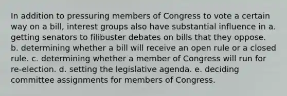 In addition to pressuring members of Congress to vote a certain way on a bill, interest groups also have substantial influence in a. getting senators to filibuster debates on bills that they oppose. b. determining whether a bill will receive an open rule or a closed rule. c. determining whether a member of Congress will run for re-election. d. setting the legislative agenda. e. deciding committee assignments for members of Congress.