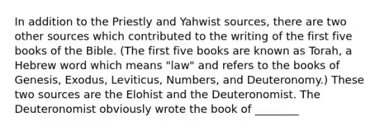 In addition to the Priestly and Yahwist sources, there are two other sources which contributed to the writing of the first five books of the Bible. (The first five books are known as Torah, a Hebrew word which means "law" and refers to the books of Genesis, Exodus, Leviticus, Numbers, and Deuteronomy.) These two sources are the Elohist and the Deuteronomist. The Deuteronomist obviously wrote the book of ________