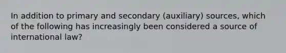 In addition to primary and secondary (auxiliary) sources, which of the following has increasingly been considered a source of international law?