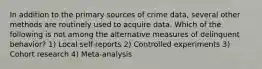 In addition to the primary sources of crime data, several other methods are routinely used to acquire data. Which of the following is not among the alternative measures of delinquent behavior? 1) Local self-reports 2) Controlled experiments 3) Cohort research 4) Meta-analysis