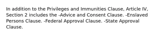 In addition to the Privileges and Immunities Clause, Article IV, Section 2 includes the -Advice and Consent Clause. -Enslaved Persons Clause. -Federal Approval Clause. -State Approval Clause.