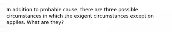 In addition to probable cause, there are three possible circumstances in which the exigent circumstances exception applies. What are they?