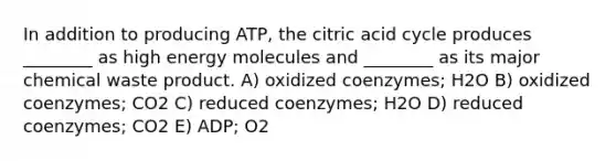 In addition to producing ATP, the citric acid cycle produces ________ as high energy molecules and ________ as its major chemical waste product. A) oxidized coenzymes; H2O B) oxidized coenzymes; CO2 C) reduced coenzymes; H2O D) reduced coenzymes; CO2 E) ADP; O2