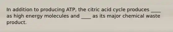 In addition to producing ATP, the citric acid cycle produces ____ as high energy molecules and ____ as its major chemical waste product.