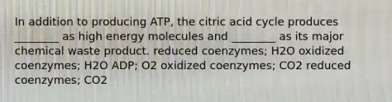 In addition to producing ATP, the citric acid cycle produces ________ as high energy molecules and ________ as its major chemical waste product. reduced coenzymes; H2O oxidized coenzymes; H2O ADP; O2 oxidized coenzymes; CO2 reduced coenzymes; CO2