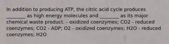 In addition to producing ATP, the citric acid cycle produces ________ as high energy molecules and ________ as its major chemical waste product. - oxidized coenzymes; CO2 - reduced coenzymes; CO2 - ADP; O2 - oxidized coenzymes; H2O - reduced coenzymes; H2O