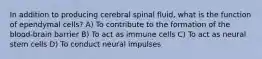 In addition to producing cerebral spinal fluid, what is the function of ependymal cells? A) To contribute to the formation of the blood-brain barrier B) To act as immune cells C) To act as neural stem cells D) To conduct neural impulses