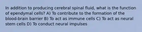 In addition to producing cerebral spinal fluid, what is the function of ependymal cells? A) To contribute to the formation of the blood-brain barrier B) To act as immune cells C) To act as neural stem cells D) To conduct neural impulses