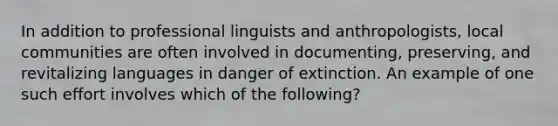 In addition to professional linguists and anthropologists, local communities are often involved in documenting, preserving, and revitalizing languages in danger of extinction. An example of one such effort involves which of the following?