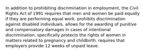 In addition to prohibiting discrimination in employment, the Civil Rights Act of 1991 requires that men and women be paid equally if they are performing equal work. prohibits discrimination against disabled individuals. allows for the awarding of punitive and compensatory damages in cases of intentional discrimination. specifically protects the rights of women in matters related to pregnancy and childbirth. requires that employers provide 12 weeks of unpaid leave.