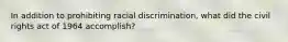 In addition to prohibiting racial discrimination, what did the civil rights act of 1964 accomplish?