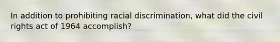 In addition to prohibiting racial discrimination, what did the civil rights act of 1964 accomplish?