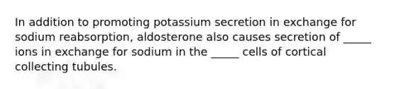 In addition to promoting potassium secretion in exchange for sodium reabsorption, aldosterone also causes secretion of _____ ions in exchange for sodium in the _____ cells of cortical collecting tubules.