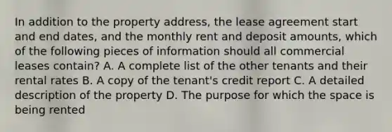 In addition to the property address, the lease agreement start and end dates, and the monthly rent and deposit amounts, which of the following pieces of information should all commercial leases contain? A. A complete list of the other tenants and their rental rates B. A copy of the tenant's credit report C. A detailed description of the property D. The purpose for which the space is being rented