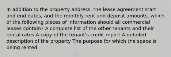 In addition to the property address, the lease agreement start and end dates, and the monthly rent and deposit amounts, which of the following pieces of information should all commercial leases contain? A complete list of the other tenants and their rental rates A copy of the tenant's credit report A detailed description of the property The purpose for which the space is being rented