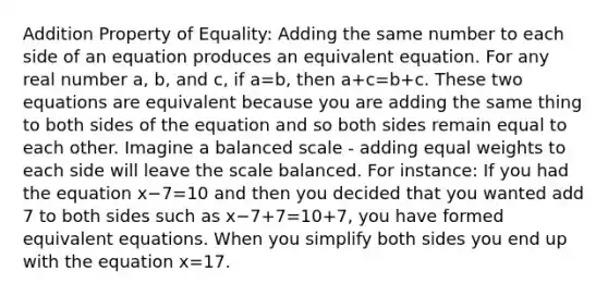 Addition Property of Equality: Adding the same number to each side of an equation produces an equivalent equation. For any real number a, b, and c, if a=b, then a+c=b+c. These two equations are equivalent because you are adding the same thing to both sides of the equation and so both sides remain equal to each other. Imagine a balanced scale - adding equal weights to each side will leave the scale balanced. For instance: If you had the equation x−7=10 and then you decided that you wanted add 7 to both sides such as x−7+7=10+7, you have formed equivalent equations. When you simplify both sides you end up with the equation x=17.