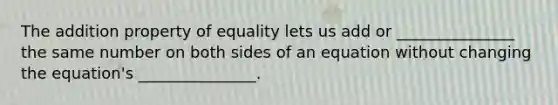 The addition property of equality lets us add or _______________ the same number on both sides of an equation without changing the equation's _______________.