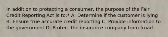 In addition to protecting a consumer, the purpose of the Fair Credit Reporting Act is to:* A. Determine if the customer is lying B. Ensure true accurate credit reporting C. Provide information to the government D. Protect the insurance company from fruad