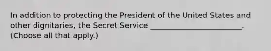 In addition to protecting the President of the United States and other dignitaries, the Secret Service ________________________. (Choose all that apply.)