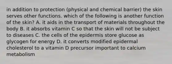 in addition to protection (physical and chemical barrier) the skin serves other functions. which of the following is another function of the skin? A. it aids in the transport of materials throughout the body B. it absorbs vitamin C so that the skin will not be subject to diseases C. the cells of the epidermis store glucose as glycogen for energy D. it converts modified epidermal cholesterol to a vitamin D precursor important to calcium metabolism