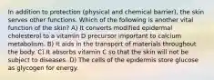 In addition to protection (physical and chemical barrier), the skin serves other functions. Which of the following is another vital function of the skin? A) It converts modified epidermal cholesterol to a vitamin D precursor important to calcium metabolism. B) It aids in the transport of materials throughout the body. C) It absorbs vitamin C so that the skin will not be subject to diseases. D) The cells of the epidermis store glucose as glycogen for energy.