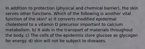 In addition to protection (physical and chemical barrier), the skin serves other functions. Which of the following is another vital function of the skin? a) It converts modified epidermal cholesterol to a vitamin D precursor important to calcium metabolism. b) It aids in the transport of materials throughout the body. c) The cells of <a href='https://www.questionai.com/knowledge/kBFgQMpq6s-the-epidermis' class='anchor-knowledge'>the epidermis</a> store glucose as glycogen for energy. d) skin will not be subject to diseases.