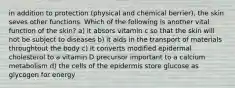 in addition to protection (physical and chemical berrier), the skin seves other functions. Which of the following is another vital function of the skin? a) it absors vitamin c so that the skin will not be subject to diseases b) it aids in the transport of materials throughtout the body c) it converts modified epidermal cholesterol to a vitamin D precursor important to a calcium metabolism d) the cells of the epidermis store glucose as glycogen for energy