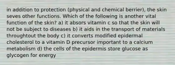 in addition to protection (physical and chemical berrier), the skin seves other functions. Which of the following is another vital function of the skin? a) it absors vitamin c so that the skin will not be subject to diseases b) it aids in the transport of materials throughtout the body c) it converts modified epidermal cholesterol to a vitamin D precursor important to a calcium metabolism d) the cells of the epidermis store glucose as glycogen for energy