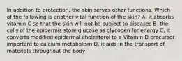 In addition to protection, the skin serves other functions. Which of the following is another vital function of the skin? A. it absorbs vitamin C so that the skin will not be subject to diseases B. the cells of the epidermis store glucose as glycogen for energy C. it converts modified epidermal cholesterol to a Vitamin D precursor important to calcium metabolism D. it aids in the transport of materials throughout the body