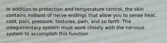 In addition to protection and temperature control, the skin contains millions of nerve endings that allow you to sense heat, cold, pain, pressure, textures, pain, and so forth. The integumentary system must work closely with the <a href='https://www.questionai.com/knowledge/kThdVqrsqy-nervous-system' class='anchor-knowledge'>nervous system</a> to accomplish this function